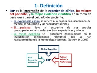 1- Definición
• EBP es la integración de la experiencia clínica, los valores
  del paciente, y la mejor evidencia científica en la toma de
  decisiones para el cuidado del paciente.
   – La experiencia clínica se refiere a la experiencia acumulada del
     médico, la educación y las habilidades clínicas.
   – El paciente lleva al encuentro de sus propias
     preocupaciones personales y únicas, expectativas y valores.
   – La mejor evidencia se          encuentra generalmente en la
     investigación     clínicamente    relevantes     que    se    han
     realizado utilizando la metodología correcta. (Sackett D, 2002)
 