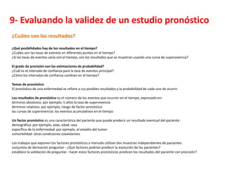 9- Evaluando la validez de un estudio pronóstico
¿Cuáles son los resultados?

¿Qué posibilidades hay de los resultados en el tiempo?
¿Cuáles son las tasas de eventos en diferentes puntos en el tiempo?
¿Si las tasas de eventos varía con el tiempo, son los resultados que se muestran usando una curva de supervivencia?

El grado de precisión son las estimaciones de probabilidad?
¿Cuál es el intervalo de confianza para la tasa de eventos principal?
¿Cómo los intervalos de confianza cambian en el tiempo?

Temas de pronóstico
El pronóstico de una enfermedad se refiere a sus posibles resultados y la probabilidad de cada uno de ocurrir.

Los resultados de pronóstico es el número de los eventos que ocurren en el tiempo, expresado en:
términos absolutos: por ejemplo, 5 años la tasa de supervivencia
términos relativos: por ejemplo, riesgo de factor pronóstico
las curvas de supervivencia: los eventos acumulativos en el tiempo

Un factor pronóstico es una característica del paciente que puede predecir un resultado eventual del paciente :
demográfica: por ejemplo, sexo, edad, raza
específica de la enfermedad: por ejemplo, el estadio del tumor
comorbilidad: otras condiciones coexistentes

Los trabajos que exponen los factores pronósticos a menudo utilizan dos muestras independientes de pacientes:
conjuntos de derivación preguntar - ¿Qué factores podrían predecir la evolución de los pacientes?
establece la validación de preguntar - hacer estos factores pronósticos predicen los resultados del paciente con precisión?
 