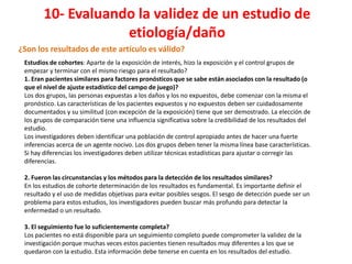 10- Evaluando la validez de un estudio de
                    etiología/daño
¿Son los resultados de este artículo es válido?
 Estudios de cohortes: Aparte de la exposición de interés, hizo la exposición y el control grupos de
 empezar y terminar con el mismo riesgo para el resultado?
 1. Eran pacientes similares para factores pronósticos que se sabe están asociados con la resultado (o
 que el nivel de ajuste estadístico del campo de juego)?
 Los dos grupos, las personas expuestas a los daños y los no expuestos, debe comenzar con la misma el
 pronóstico. Las características de los pacientes expuestos y no expuestos deben ser cuidadosamente
 documentados y su similitud (con excepción de la exposición) tiene que ser demostrado. La elección de
 los grupos de comparación tiene una influencia significativa sobre la credibilidad de los resultados del
 estudio.
 Los investigadores deben identificar una población de control apropiado antes de hacer una fuerte
 inferencias acerca de un agente nocivo. Los dos grupos deben tener la misma línea base características.
 Si hay diferencias los investigadores deben utilizar técnicas estadísticas para ajustar o corregir las
 diferencias.

 2. Fueron las circunstancias y los métodos para la detección de los resultados similares?
 En los estudios de cohorte determinación de los resultados es fundamental. Es importante definir el
 resultado y el uso de medidas objetivas para evitar posibles sesgos. El sesgo de detección puede ser un
 problema para estos estudios, los investigadores pueden buscar más profundo para detectar la
 enfermedad o un resultado.

 3. El seguimiento fue lo suficientemente completa?
 Los pacientes no está disponible para un seguimiento completo puede comprometer la validez de la
 investigación porque muchas veces estos pacientes tienen resultados muy diferentes a los que se
 quedaron con la estudio. Esta información debe tenerse en cuenta en los resultados del estudio.
 