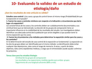 10- Evaluando la validez de un estudio de
                   etiología/daño
¿Son los resultados de este artículo es válido?
 Estudios caso-control: ¿Los casos y grupo de control tienen el mismo riesgo (Probabilidad) de que
 la exposición en el pasado?
 1. Fueron los casos y controles similares con respecto a la indicación o circunstancias que daría
 lugar a la exposición?
 Las características de los casos y los controles deben ser cuidadosamente documentados y sus
 similitud tiene que ser demostrado. La elección de los grupos de comparación tiene un
 importante influencia en la credibilidad de los resultados del estudio. Los investigadores deben
 identificar una adecuada control de la población que serían elegibles o que puedan tener la
 misma exposición que los casos.
  2. Fueron las circunstancias y los métodos para determinar la exposición similar para los casos y
 los controles?
 En la determinación del estudio de caso control de la exposición es fundamental. La exposición en
 los dos los grupos deben ser identificados por el mismo método. La identificación debe evitar
 cualquier tipo deprejuicios, tales como el sesgo de memoria. A veces, a partir de datos
 objetivos, tales como expedientes médicos, o ciego que el entrevistador puede ayudar a eliminar
 los prejuicios.

 Temas clave para los estudios Etiología:
            Similitud de los grupos de comparación
            Los resultados y las exposiciones medidas iguales para ambos grupos
            Seguimiento de una longitud suficiente (80% o más)
 