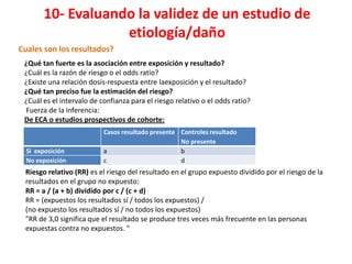 10- Evaluando la validez de un estudio de
                   etiología/daño
Cuales son los resultados?
 ¿Qué tan fuerte es la asociación entre exposición y resultado?
 ¿Cuál es la razón de riesgo o el odds ratio?
 ¿Existe una relación dosis-respuesta entre laexposición y el resultado?
 ¿Qué tan preciso fue la estimación del riesgo?
 ¿Cuál es el intervalo de confianza para el riesgo relativo o el odds ratio?
 Fuerza de la inferencia:
 De ECA o estudios prospectivos de cohorte:
                           Casos resultado presente Controles resultado
                                                    No presente
  Si exposición            a                        b
  No exposición            c                        d
 Riesgo relativo (RR) es el riesgo del resultado en el grupo expuesto dividido por el riesgo de la
 resultados en el grupo no expuesto:
 RR = a / (a ​+ b) dividido por c / (c + d)
 RR = (expuestos los resultados sí / todos los expuestos) /
 (no expuesto los resultados sí / no todos los expuestos)
 "RR de 3,0 significa que el resultado se produce tres veces más frecuente en las personas
 expuestas contra no expuestos. "
 
