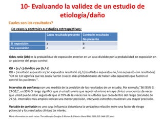 10- Evaluando la validez de un estudio de
                       etiología/daño
Cuales son los resultados?
  De casos y controles o estudios retrospectivos:
                                      Casos resultado presente Controles resultado
                                                               No presente
 Si exposición                        a                        b
 No exposición                        c                        d

Odds-ratio (OR) es la probabilidad de exposición anterior en un caso dividido por la probabilidad de exposición en
un paciente del grupo control:

OR = (a / c) dividido por (b / d)
OR = (resultado expuesto sí / no expuestos resultado sí) / (resultados expuestos no / no expuestos sin resultados)
"OR de 3,0 significa que los casos fueron 3 veces más probabilidades de haber sido expuestos que fueron el
control los pacientes ".

Intervalos de confianza son una medida de la precisión de los resultados de un estudio. Por ejemplo,"36 [95% CI
27-51]", un 95% CI rango significa que si usted tuviera que repetir el mismo ensayo clínico una cientos de veces
que usted puede estar seguro de que el 95% de las veces los resultados que caen dentro del rango calculado de
27-51. Intervalos más amplios indican una menor precisión, intervalos estrechos muestran una mayor precisión.

Variable de confusión es uno cuya influencia distorsiona la verdadera relación entre una factor de riesgo
potencial y los resultados clínicos de interés.
More information on odds ratios: The odds ratio Douglas G Altman & J Martin Bland BMJ 2000;320:1468 (27 May)
 