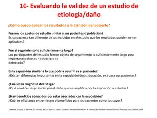 10- Evaluando la validez de un estudio de
                       etiología/daño
¿Cómo puedo aplicar los resultados a la atención del paciente?

Fueron los sujetos de estudio similar a sus pacientes o población?
Es su paciente tan diferente de los incluidos en el estudio que los resultados pueden no ser
aplicables?

Fue el seguimiento lo suficientemente largo?
Los participantes del estudio fueron objeto de seguimiento lo suficientemente largo para
importantes efectos nocivos que se
detectado?

Es la exposición similar a lo que podría ocurrir en el paciente?
¿Existen diferencias importantes en la exposición (dosis, duración, etc) para sus pacientes?

¿Cuál es la magnitud del riesgo?
¿Qué nivel de riesgo inicial por el daño que se amplifica por la exposición a estudiar?

¿Hay beneficios conocidos por estar asociados con la exposición?
¿Cuál es el balance entre riesgos y beneficios para los pacientes como los suyos?

Source: Guyatt, G. Rennie, D. Meade, MO, Cook, DJ. Users' Guide to Medical Literature: A Manual for Evidence-Based Clinical Practice, 2nd Edition 2008.
 