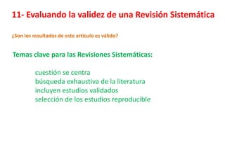 11- Evaluando la validez de una Revisión Sistemática

¿Son los resultados de este artículo es válido?


Temas clave para las Revisiones Sistemáticas:

          cuestión se centra
          búsqueda exhaustiva de la literatura
          incluyen estudios validados
          selección de los estudios reproducible
 