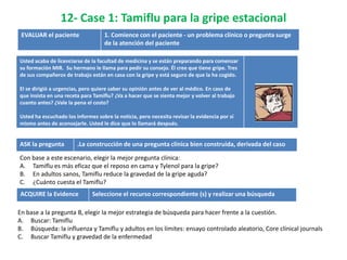 12- Case 1: Tamiflu para la gripe estacional
 EVALUAR el paciente               1. Comience con el paciente - un problema clínico o pregunta surge
                                   de la atención del paciente

Usted acaba de licenciarse de la facultad de medicina y se están preparando para comenzar
su formación MIR. Su hermano le llama para pedir su consejo. Él cree que tiene gripe. Tres
de sus compañeros de trabajo están en casa con la gripe y está seguro de que la ha cogido.

El se dirigió a urgencias, pero quiere saber su opinión antes de ver al médico. En caso de
que insista en una receta para Tamiflu? ¿Va a hacer que se sienta mejor y volver al trabajo
cuanto antes? ¿Vale la pena el costo?

Usted ha escuchado los informes sobre la noticia, pero necesita revisar la evidencia por sí
mismo antes de aconsejarle. Usted le dice que lo llamará después.


ASK la pregunta         .La construcción de una pregunta clínica bien construida, derivada del caso

Con base a este escenario, elegir la mejor pregunta clínica:
A. Tamiflu es más eficaz que el reposo en cama y Tylenol para la gripe?
B. En adultos sanos, Tamiflu reduce la gravedad de la gripe aguda?
C. ¿Cuánto cuesta el Tamiflu?
ACQUIRE la Evidence           Seleccione el recurso correspondiente (s) y realizar una búsqueda

En base a la pregunta B, elegir la mejor estrategia de búsqueda para hacer frente a la cuestión.
A. Buscar: Tamiflu
B. Búsqueda: la influenza y Tamiflu y adultos en los límites: ensayo controlado aleatorio, Core clínical journals
C. Buscar Tamiflu y gravedad de la enfermedad
 