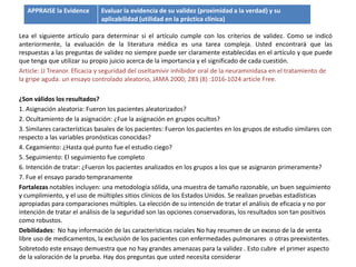 APPRAISE la Evidence       Evaluar la evidencia de su validez (proximidad a la verdad) y su
                              aplicabilidad (utilidad en la práctica clínica)

Lea el siguiente artículo para determinar si el artículo cumple con los criterios de validez. Como se indicó
anteriormente, la evaluación de la literatura médica es una tarea compleja. Usted encontrará que las
respuestas a las preguntas de validez no siempre puede ser claramente establecidas en el artículo y que puede
que tenga que utilizar su propio juicio acerca de la importancia y el significado de cada cuestión.
Article: JJ Treanor. Eficacia y seguridad del oseltamivir inhibidor oral de la neuraminidasa en el tratamiento de
la gripe aguda: un ensayo controlado aleatorio, JAMA 2000; 283 (8) :1016-1024 article Free.

¿Son válidos los resultados?
1. Asignación aleatoria: Fueron los pacientes aleatorizados?
2. Ocultamiento de la asignación: ¿Fue la asignación en grupos ocultos?
3. Similares características basales de los pacientes: Fueron los pacientes en los grupos de estudio similares con
respecto a las variables pronósticas conocidas?
4. Cegamiento: ¿Hasta qué punto fue el estudio ciego?
5. Seguimiento: El seguimiento fue completo
6. Intención de tratar: ¿Fueron los pacientes analizados en los grupos a los que se asignaron primeramente?
7. Fue el ensayo parado tempranamente
Fortalezas notables incluyen: una metodología sólida, una muestra de tamaño razonable, un buen seguimiento
y cumplimiento, y el uso de múltiples sitios clínicos de los Estados Unidos. Se realizan pruebas estadísticas
apropiadas para comparaciones múltiples. La elección de su intención de tratar el análisis de eficacia y no por
intención de tratar el análisis de la seguridad son las opciones conservadoras, los resultados son tan positivos
como robustos.
Debilidades: No hay información de las características raciales No hay resumen de un exceso de la de venta
libre uso de medicamentos, la exclusión de los pacientes con enfermedades pulmonares o otras preexistentes.
Sobretodo este ensayo demuestra que no hay grandes amenazas para la validez . Esto cubre el primer aspecto
de la valoración de la prueba. Hay dos preguntas que usted necesita considerar
 