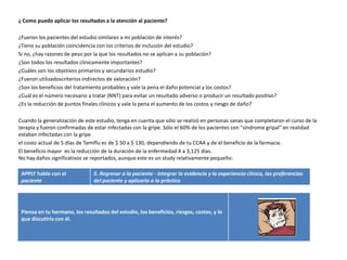 ¿ Como puedo aplicar los resultados a la atención al paciente?

¿Fueron los pacientes del estudio similares a mi población de interés?
¿Tiene su población coincidencia con los criterios de inclusión del estudio?
Si no, ¿hay razones de peso por la que los resultados no se aplican a su población?
¿Son todos los resultados clínicamente importantes?
¿Cuáles son los objetivos primarios y secundarios estudio?
¿Fueron utilizadoscriterios indirectos de valoración?
¿Son los beneficios del tratamiento probables y vale la pena el daño potencial y los costos?
¿Cuál es el número necesario a tratar (NNT) para evitar un resultado adverso o producir un resultado positivo?
¿Es la reducción de puntos finales clínicos y vale la pena el aumento de los costos y riesgo de daño?

Cuando la generalización de este estudio, tenga en cuenta que sólo se realizó en personas sanas que completaron el curso de la
terapia y fueron confirmadas de estar infectadas con la gripe. Sólo el 60% de los pacientes con "síndrome gripal" en realidad
estaban infectadas con la gripe
el costo actual de 5 días de Tamiflu es de $ 50 a $ 130, dependiendo de tu CCAA y de el beneficio de la farmacia.
El beneficio mayor es la reducción de la duración de la enfermedad 4 a 3,125 días.
No hay daños significativos se reportados, aunque este es un study relativamente pequeño:

 APPLY hable con el             5. Regresar a la paciente - integrar la evidencia y la experiencia clínica, las preferencias
 paciente                       del paciente y aplicarla a la práctica




 Piensa en tu hermano, los resultados del estudio, los beneficios, riesgos, costos, y lo
 que discutiría con él.
 