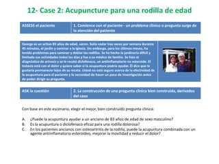 12- Case 2: Acupuncture para una rodilla de edad
ASSESS el paciente                1. Comience con el paciente - un problema clínico o pregunta surge de
                                  la atención del patiente


George es un activo 83 años de edad, varon. Solía ​nadar tres veces por semana durante
45 minutos, el jardín y caminar a la iglesia. Sin embargo, para los últimos meses, ha
tenido problemas para caminar y doblar las rodillas. Se ha hecho la jardinería difícil y
limitado sus actividades todos los días y fue a su médico de familia. Se hizo el
diagnóstico de artrosis y se le recetó diclofenaco, un antiinflamatorio no esteroide. Él
todavía está con el dolor y quiere saber si la acupuntura podría ayudar. Él dice que le
gustaría permanecer lejos de su receta. Usted no está seguro acerca de la efectividad de
la acupuntura para el paciente y la necesidad de hacer un poco de investigación antes
de poder dirigir su pregunta.


ASK la cuestión                   2. La construcción de una pregunta clínica bien construida, derivados
                                  del caso


Con base en este escenario, elegir el mejor, bien construido pregunta clínica:

A.   ¿Puede la acupuntura ayudar a un anciano de 83 años de edad de sexo masculino?
B.   Es la acupuntura o diclofenaco eficaz para una rodilla dolorosa?
C.   En los pacientes ancianos con osteoartritis de la rodilla, puede la acupuntura combinada con un
     agente antiinflamatorio esteroideo, mejorar la movilidad y reducir el dolor?
 