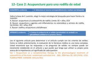 12- Case 2: Acupuncture para una rodilla de edad
ACQUIRER la evidencia         3. Seleccione el recurso correspondiente (s) y realizar una búsqueda


Sobre la base de C cuestión, elegir la mejor estrategia de búsqueda para hacer frente a la
cuestión.
A. Buscar: acupuntura y la osteoartritis de rodilla: Limite: 65 + años, ECA
B. Buscar: acupuntura y agentes anti-inflamatorios no esteroideos y artrosis de rodilla,
los límites : 65 + años, ECA
C. Buscar: rodilla y acupuntura y diclofenaco

APPRAISE la evidencia   4. Evaluar la evidencia de su validez (proximidad a la verdad) y su
                        aplicabilidad (utilidad en la práctica clínica)


Lea el siguiente artículo para determinar si el artículo cumple con los criterios de validez.
Como se indicó anteriormente, la evaluación de la literatura médica es una tarea compleja.
Usted encontrará que las respuestas a las preguntas de validez no siempre puede ser
claramente establecido en el artículo y que puede que tenga que utilizar su propio juicio
acerca de la importancia y el significado de cada question
Vas J. Acupuncture as a complementary therapy to the pharmacological treatment of
osteoarthritis of the knee: randomised controlled trial. . BMJ. 2004 Nov 20; 329 (7476): 1216.
PubMed PMID: 15494348. Artículo libre
 