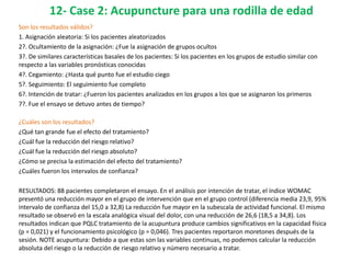 12- Case 2: Acupuncture para una rodilla de edad
Son los resultados válidos?
1. Asignación aleatoria: Si los pacientes aleatorizados
2?. Ocultamiento de la asignación: ¿Fue la asignación de grupos ocultos
3?. De similares características basales de los pacientes: Si los pacientes en los grupos de estudio similar con
respecto a las variables pronósticas conocidas
4?. Cegamiento: ¿Hasta qué punto fue el estudio ciego
5?. Seguimiento: El seguimiento fue completo
6?. Intención de tratar: ¿Fueron los pacientes analizados en los grupos a los que se asignaron los primeros
7?. Fue el ensayo se detuvo antes de tiempo?

¿Cuáles son los resultados?
¿Qué tan grande fue el efecto del tratamiento?
¿Cuál fue la reducción del riesgo relativo?
¿Cuál fue la reducción del riesgo absoluto?
¿Cómo se precisa la estimación del efecto del tratamiento?
¿Cuáles fueron los intervalos de confianza?

RESULTADOS: 88 pacientes completaron el ensayo. En el análisis por intención de tratar, el índice WOMAC
presentó una reducción mayor en el grupo de intervención que en el grupo control (diferencia media 23,9, 95%
intervalo de confianza del 15,0 a 32,8) La reducción fue mayor en la subescala de actividad funcional. El mismo
resultado se observó en la escala analógica visual del dolor, con una reducción de 26,6 (18,5 a 34,8). Los
resultados indican que PQLC tratamiento de la acupuntura produce cambios significativos en la capacidad física
(p = 0,021) y el funcionamiento psicológico (p = 0,046). Tres pacientes reportaron moretones después de la
sesión. NOTE acupuntura: Debido a que estas son las variables continuas, no podemos calcular la reducción
absoluta del riesgo o la reducción de riesgo relativo y número necesario a tratar.
 