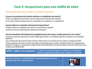 Case 2: Acupuncture para una rodilla de edad
¿Cómo puedo aplicar los resultados a la atención al paciente?

¿Fueron los pacientes del estudio similares a mi población de interés?
¿Tiene su población coinciden con los criterios de inclusión del estudio?
Si no, ¿hay razones de peso por los resultados no se aplican a su población?

Fueron todos los resultados clínicamente importantes?
¿Cuáles fueron los objetivos primarios y secundarios estudió?
¿Fueron criterios indirectos de valoración utilizados?

¿Son los beneficios del tratamiento probablemente vale la pena el daño potencial y los costos?
¿Cuál es el número necesario a tratar (NNT) para evitar un resultado adverso o producir un resultado
positivo?
¿Es la reducción de puntos finales clínicos vale la pena el aumento de los costos y riesgo de daño?
¿Estos pacientes de este estudio coinciden con George para su edad, condición física o el tratamiento
anterior? Tenga en cuenta que la edad media de los pacientes en este estudio fue de 65 a 68 años ya las
mujeres principalmente.

APPLY : hablar con el paciente           5. Volver a los pacient integrar la evidencia y la experiencia
                                         clínica, las preferencias del paciente y aplicarla a la práctica


Pensar en George, su recomendación de tratamiento para él y lo que
discutiría con él en su próxima visita
 
