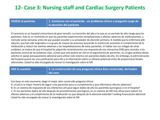 12- Case 3: Nursing staff and Cardiac Surgery Patients

ASSESS el paciente                 1. Comience con el paciente - un problema clínico o pregunta surge de
                                   la atención del patiente

El escenario es un hospital comunitario de gran tamaño. La transición del alta a la casa es un período de alto riesgo para los
pacientes. Este es un momento en que los pacientes experimentan complicaciones y efectos adversos de medicamentos, a
menudo varias semanas antes de que puedan acceder a su proveedor de atención primaria. A medida que la enfermera jefe
adjunto, que han sido asignados a un grupo de mejora de procesos buscando la manera de aumentar el cumplimiento de la
medicación y reducir los eventos adversos y las hospitalizaciones de estos pacientes. In hablar con sus colegas de otras
unidades, se entera de que el hospital ha adquirido recientemente una respuesta de voz interactiva (IVR) para recordar a los
pacientes acerca de las próximas citas. ¿Crees que esto podría ser útil en el seguimiento de pacientes. Su cirugía cardíaca desea
solicitar el apoyo presupuestario adicional para utilizar este sistema con pacientes dados de alta. Sin embargo, la administración
del hospital quiere ver una justificación para ello y la información sobre su eficacia potencial antes de proporcionar fondos
adicionales. Usted ha sido encargado de revisar la investigación sobre la IVR.

ASK la cuestión                    2. La construcción de una pregunta clínica bien construida, derivados
                                   del caso

Con base en este escenario, elegir el mejor, bien construido pregunta clínica:
A. ¿Cuál es la mejor manera de seguir a los pacientes para su cumplimiento y que informaron efectos adversos?
B. Es un sistema de respuesta de voz interactivo útil para seguir dados de alta los pacientes quirúrgicos o en el hospital?
C. En los pacientes dados de alta después de procedimientos quirúrgicos, es un sistema de IVR más eficaz para reducir los
efectos adversos y el cumplimiento de la medicación no que después de la atención estándar? oviding financiación adicional.
Usted ha sido encargado de revisar la investigación sobre la IVR
 