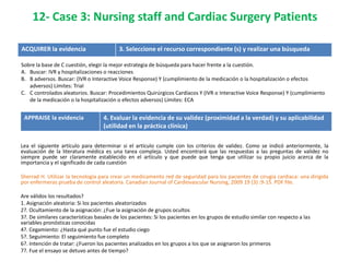 12- Case 3: Nursing staff and Cardiac Surgery Patients

ACQUIRER la evidencia                      3. Seleccione el recurso correspondiente (s) y realizar una búsqueda

Sobre la base de C cuestión, elegir la mejor estrategia de búsqueda para hacer frente a la cuestión.
A. Buscar: IVR y hospitalizaciones o reacciones
B. B adversos. Buscar: (IVR o Interactive Voice Response) Y (cumplimiento de la medicación o la hospitalización o efectos
   adversos) Límites: Trial
C. C controlados aleatorios. Buscar: Procedimientos Quirúrgicos Cardíacos Y (IVR o Interactive Voice Response) Y (cumplimiento
   de la medicación o la hospitalización o efectos adversos) Límites: ECA


 APPRAISE la evidencia              4. Evaluar la evidencia de su validez (proximidad a la verdad) y su aplicabilidad
                                    (utilidad en la práctica clínica)

Lea el siguiente artículo para determinar si el artículo cumple con los criterios de validez. Como se indicó anteriormente, la
evaluación de la literatura médica es una tarea compleja. Usted encontrará que las respuestas a las preguntas de validez no
siempre puede ser claramente establecido en el artículo y que puede que tenga que utilizar su propio juicio acerca de la
importancia y el significado de cada cuestión

Sherrad H. Utilizar la tecnología para crear un medicamento red de seguridad para los pacientes de cirugía cardiaca: una dirigida
por enfermeras prueba de control aleatoria. Canadian Journal of Cardiovascular Nursing, 2009 19 (3) :9-15. PDF file.

Are válidos los resultados?
1. Asignación aleatoria: Si los pacientes aleatorizados
2?. Ocultamiento de la asignación: ¿Fue la asignación de grupos ocultos
3?. De similares características basales de los pacientes: Si los pacientes en los grupos de estudio similar con respecto a las
variables pronósticas conocidas
4?. Cegamiento: ¿Hasta qué punto fue el estudio ciego
5?. Seguimiento: El seguimiento fue completo
6?. Intención de tratar: ¿Fueron los pacientes analizados en los grupos a los que se asignaron los primeros
7?. Fue el ensayo se detuvo antes de tiempo?
 