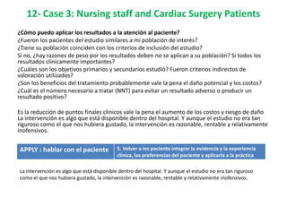 12- Case 3: Nursing staff and Cardiac Surgery Patients
¿Cómo puedo aplicar los resultados a la atención al paciente?
¿Fueron los pacientes del estudio similares a mi población de interés?
¿Tiene su población coinciden con los criterios de inclusión del estudio?
Si no, ¿hay razones de peso por los resultados deben no se aplican a su población? Si todos los
resultados clínicamente importantes?
¿Cuáles son los objetivos primarios y secundarios estudió? Fueron criterios indirectos de
valoración utilizados?
¿Son los beneficios del tratamiento probablemente vale la pena el daño potencial y los costos?
¿Cuál es el número necesario a tratar (NNT) para evitar un resultado adverso o producir un
resultado positivo?

Es la reducción de puntos finales clínicos vale la pena el aumento de los costos y riesgo de daño
La intervención es algo que está disponible dentro del hospital. Y aunque el estudio no era tan
riguroso como el que nos hubiera gustado, la intervención es razonable, rentable y relativamente
inofensivos.


APPLY : hablar con el paciente             5. Volver a los paciente integrar la evidencia y la experiencia
                                           clínica, las preferencias del paciente y aplicarla a la práctica

La intervención es algo que está disponible dentro del hospital. Y aunque el estudio no era tan riguroso
como el que nos hubiera gustado, la intervención es razonable, rentable y relativamente inofensivos.
 
