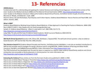 13- Referencias
JAMAEvidence
Fundamental tools for understanding and applying the medical literature and making clinical diagnoses. Includes online version of the
Users' Guide to the Medical Literature (2008) and The Rational Clinical Examination (2009). http://www.jamaevidence.com/
Users' Guides to the Medical Literature: A Manual for Evidence-Based Clinical Practice, 2nd Edition Gordon Guyatt, Drummond Rennie,
Maureen O. Meade, and Deborah J. Cook. 2008
Sharon E Straus, W. Scott Richardson, Paul Glasziou and R. Brian Haynes. Evidence-based Medicine: How to Practice and Teach EBM. 3nd
edition. Elsevier, 2005.

What is EBM?
Evidence-Based Medicine Working Group Evidence-Based Medicine: A New Approach to Teaching the Practice of Medicine. JAMA 1992
Nov 4;268(17):2420-5. http://www.cche.net /text/usersguides/ebm.asp
Sackett, D. Evidence-based Medicine - What it is and what it isn't. BMJ 1996; 312:71-72.
http://www.bmj.com/cgi/content/full/312/7023/71
Lang, Eddy. The why and the how of evidence-based medicine. McGill Journal of Medicine 2004 8:90-94.
http://www.mclibrary.duke.edu/training/courses/ebm600/lang.pdf

Well-Built Clinical QuestionRichardson WS, Wilson MC, Nishikawa J, Hayward RSA. The well-built clinical question: a key to evidence-
based decisions. ACP Journal Club. Nov-Dec 1995;123;A12.

The Literature SearchPDQ Evidence-Based Principles and Practice, 2nd Edition,by Ann McKibbon, is not only an excellent introduction to
EBP but also provides search strategies for doing a literature search using MEDLINE, CINAHL Database of Nursing and Allied Health
Literature, PsycINFO, and EMBASE/Excerpta MEDICA. Order information from http://www.amazon.com
The FPIN Consortium has developed over the past ten years in response to a need to make evidence-based family medicine and clinical
scholarship more accessible to family physicians in clinical practice. For more information see:
http://www.fpin.org/mc/page.do?sitePageId=71500

Evaluating the EvidenceThese articles are from the first Users Guide series published in JAMA in 1994:
How to Use an Article About Therapy or Prevention http://www.cche.net/text/usersguides/therapy.asp
How to Use an Article About a Diagnostic Test http://www.cche.net/text/usersguides/diagnosis.asp
How to Use an Article About Prognosis http://www.cche.net/text/usersguides/prognosis.asp
How to Use an Article About Harm http://www.cche.net/text/usersguides/harm.asp
How to Use an Overview (Systematic Review) http://www.cche.net/text/usersguides/overview.asp
 