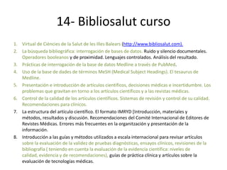 14- Bibliosalut curso
1. Virtual de Ciències de la Salut de les Illes Balears (http://www.bibliosalut.com).
2. La búsqueda bibliográfica: interrogación de bases de datos. Ruido y silencio documentales.
   Operadores booleanos y de proximidad. Lenguajes controlados. Análisis del resultado.
3. Prácticas de interrogación de la base de datos Medline a través de PubMed.
4. Uso de la base de dades de términos MeSH (Medical Subject Headings). El tesaurus de
   Medline.
5. Presentación e introducción de artículos científicos, decisiones médicas e incertidumbre. Los
   problemas que gravitan en torno a los artículos científicos y a las revistas médicas.
6. Control de la calidad de los artículos científicos. Sistemas de revisión y control de su calidad.
   Recomendaciones para clínicos.
7. La estructura del artículo científico. El formato IMRYD [Introducción, materiales y
   métodos, resultados y discusión. Recomendaciones del Comité Internacional de Editores de
   Revistes Médicas. Errores más frecuentes en la organitzación y presentación de la
   información.
8. Introducción a las guías y métodos utilizados a escala internacional para revisar artículos
   sobre la evaluación de la validez de pruebas diagnósticas, ensayos clínicos, revisiones de la
   bibliografía ( teniendo en cuenta la evaluación de la evidencia científica: niveles de
   calidad, evidencia y de recomendaciones), guías de práctica clínica y artículos sobre la
   evaluación de tecnologías médicas.
 