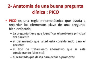 2- Anatomía de una buena pregunta
           clínica : PICO
• PICO es una regla mnemotécnica que ayuda a
  recordar los elementos clave de una pregunta
  bien enfocada.
  – La pregunta tiene que identificar el problema principal
    del paciente
  – el tratamiento que usted está considerando para el
    paciente
  – el tipo de tratamiento alternativo que se está
    considerando (si existe)
  – el resultado que desea para evitar o promover.
 