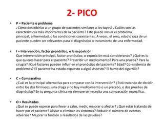 2- PICO
•   P = Paciente o problema
    ¿Cómo describirías a un grupo de pacientes similares a los tuyos? ¿Cuáles son las
    características más importantes de la paciente? Esto puede incluir el problema
    principal, enfermedad, o las condiciones coexistentes. A veces, el sexo, edad o raza de un
    paciente pueden ser relevantes para el diagnóstico o tratamiento de una enfermedad.

•   I = Intervención, factor pronóstico, o la exposición
    Que intervención principal, factor pronóstico, o exposición está considerando? ¿Qué es lo
    que quieres hacer para el paciente? Prescribir un medicamento? Para una prueba? Para la
    cirugía? ¿Qué factores pueden influir en el pronóstico del paciente? Edad? Co-existencia de
    problemas? El paciente ha estado expuesto a algo? Asbesto? El humo del cigarrillo?

•   C = Comparativa
    ¿Cuál es la principal alternativa para comparar con la intervención? ¿Está tratando de decidir
    entre los dos fármacos, una droga y no hay medicamento o un placebo, o dos pruebas de
    diagnóstico? En tu pregunta clínica no siempre se necesita una comparación específica.

•   O = Resultados
    ¿Qué se puede esperar para llevar a cabo, medir, mejorar o afectar? ¿Qué estás tratando de
    hacer por el paciente? Aliviar o eliminar los síntomas? Reducir el número de eventos
    adversos? Mejorar la función o resultados de las pruebas?
 