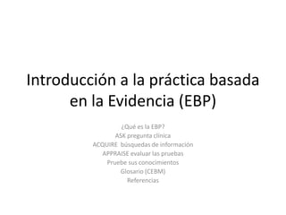 Introducción a la práctica basada
      en la Evidencia (EBP)
                  ¿Qué es la EBP?
                ASK pregunta clínica
         ACQUIRE búsquedas de información
            APPRAISE evaluar las pruebas
             Pruebe sus conocimientos
                 Glosario (CEBM)
                    Referencias
 