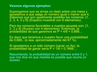 Veamos algunos ejemplos:   Supongamos que se arroja un dado sobre una mesa y apostamos a que salga un número igual o menor que 4. Sabemos que son igualmente posibles los números: {1, 2, 3, 4, 5 y 6} (Espacio muestral con 6 elementos). Pero los números favorables a nuestra apuesta son: {1, 2, 3 y 4} (Suceso con 4 elementos). Entonces, la probabilidad de que ganemos es P = 4/6 = 0,666… Es decir que tenemos a nuestro favor una probabilidad de 0,666.. (o sea, aproximadamente del 67 %).  Si apostamos a un sólo número (sacar un As), la probabilidad de ganar sería P = 1/6 = 0,1666… Resumiendo, la probabilidad es un número entre 0 y 1, que nos dice en que medida es posible que ocurra un suceso.   