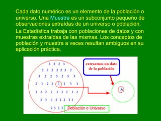 Cada dato numérico es un elemento de la población o universo. Una  Muestra  es un subconjunto pequeño de observaciones extraídas de un universo o población.  La Estadística trabaja con poblaciones de datos y con muestras extraídas de las mismas. Los conceptos de población y muestra a veces resultan ambiguos en su aplicación práctica.  