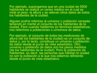 Por ejemplo, supongamos que en una ciudad de 5000 habitantes se realiza un censo médico en el cual se mide el peso, la altura y se relevan otros datos de todos los habitantes de la ciudad. Alguien podría referirse al universo o población censada teniendo en mente el conjunto de los habitantes de la ciudad. Pero cuando hablamos en términos estadísticos, nos referimos a poblaciones o universos de datos. Por ejemplo, el conjunto de todas las mediciones de altura (de los habitantes de la ciudad) es un conjunto de datos y, por lo tanto, constituye un universo o población de datos desde el punto de vista estadístico. Otro universo o población de datos son los pesos medidos (de los habitantes de la ciudad). Pero la población de habitantes, es decir, las personas que habitan la ciudad no son la población a la que nos estamos refiriendo desde el punto de vista estadístico. 