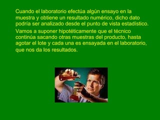 Cuando el laboratorio efectúa algún ensayo en la muestra y obtiene un resultado numérico, dicho dato podría ser analizado desde el punto de vista estadístico. Vamos a suponer hipotéticamente que el técnico continúa sacando otras muestras del producto, hasta agotar el lote y cada una es ensayada en el laboratorio, que nos da los resultados.   
