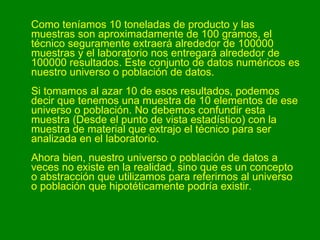 Como teníamos 10 toneladas de producto y las muestras son aproximadamente de 100 gramos, el técnico seguramente extraerá alrededor de 100000 muestras y el laboratorio nos entregará alrededor de 100000 resultados. Este conjunto de datos numéricos es nuestro universo o población de datos. Si tomamos al azar 10 de esos resultados, podemos decir que tenemos una muestra de 10 elementos de ese universo o población. No debemos confundir esta muestra (Desde el punto de vista estadístico) con la muestra de material que extrajo el técnico para ser analizada en el laboratorio. Ahora bien, nuestro universo o población de datos a veces no existe en la realidad, sino que es un concepto o abstracción que utilizamos para referirnos al universo o población que hipotéticamente podría existir.   