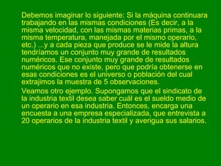 Debemos imaginar lo siguiente: Si la máquina continuara trabajando en las mismas condiciones (Es decir, a la misma velocidad, con las mismas materias primas, a la misma temperatura, manejada por el mismo operario, etc.) ...y a cada pieza que produce se le mide la altura tendríamos un conjunto muy grande de resultados numéricos. Ese conjunto muy grande de resultados numéricos que no existe, pero que podría obtenerse en esas condiciones es el universo o población del cual extrajimos la muestra de 5 observaciones.  Veamos otro ejemplo. Supongamos que el sindicato de la industria textil desea saber cuál es el sueldo medio de un operario en esa industria. Entonces, encarga una encuesta a una empresa especializada, que entrevista a 20 operarios de la industria textil y averigua sus salarios.   