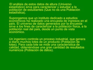 El análisis de estos datos de altura (Universo estadístico) sirve para caracterizar y estudiar a la población de estudiantes (Que no es una Población estadística). Supongamos que un instituto dedicado a estudios económicos ha realizado una encuesta de ingresos en el país. El universo de datos generados por la encuesta sirve a los fines de caracterizar a la población física, a la población real del país, desde un punto de vista económico.  Un ingeniero controla un proceso industrial, que genera a diario muchos lotes de un producto (Población de lotes). Para cada lote se mide una característica de calidad, obteniéndose una gran cantidad de resultados numéricos (Población de datos). 
