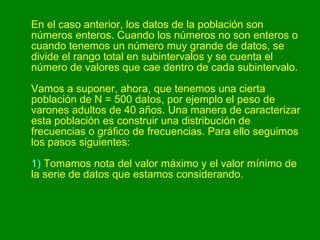 En el caso anterior, los datos de la población son números enteros. Cuando los números no son enteros o cuando tenemos un número muy grande de datos, se divide el rango total en subintervalos y se cuenta el número de valores que cae dentro de cada subintervalo. Vamos a suponer, ahora, que tenemos una cierta población de N = 500 datos, por ejemplo el peso de varones adultos de 40 años. Una manera de caracterizar esta población es construir una distribución de frecuencias o gráfico de frecuencias. Para ello seguimos los pasos siguientes: 1)  Tomamos nota del valor máximo y el valor mínimo de la serie de datos que estamos considerando.  