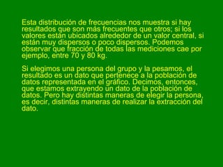 Esta distribución de frecuencias nos muestra si hay resultados que son más frecuentes que otros; si los valores están ubicados alrededor de un valor central, si están muy dispersos o poco dispersos. Podemos observar que fracción de todas las mediciones cae por ejemplo, entre 70 y 80 kg. Si elegimos una persona del grupo y la pesamos, el resultado es un dato que pertenece a la población de datos representada en el gráfico. Decimos, entonces, que estamos extrayendo un dato de la población de datos. Pero hay distintas maneras de elegir la persona, es decir, distintas maneras de realizar la extracción del dato.  