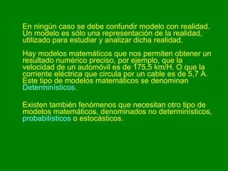 En ningún caso se debe confundir modelo con realidad. Un modelo es sólo una representación de la realidad, utilizado para estudiar y analizar dicha realidad. Hay modelos matemáticos que nos permiten obtener un resultado numérico preciso, por ejemplo, que la velocidad de un automóvil es de 175,5 km/H. O que la corriente eléctrica que circula por un cable es de 5,7 A. Este tipo de modelos matemáticos se denominan  Determinísticos .  Existen también fenómenos que necesitan otro tipo de modelos matemáticos, denominados no determinísticos,  probabilísticos  o estocásticos. 