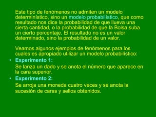Este tipo de fenómenos no admiten un modelo determinístico, sino un  modelo probabilístico , que como resultado nos dice la probabilidad de que llueva una cierta cantidad, o la probabilidad de que la Bolsa suba un cierto porcentaje. El resultado no es un valor determinado, sino la probabilidad de un valor. Veamos algunos ejemplos de fenómenos para los cuales es apropiado utilizar un modelo probabilístico: Experimento 1:   Se lanza un dado y se anota el número que aparece en la cara superior.  Experimento 2:   Se arroja una moneda cuatro veces y se anota la sucesión de caras y sellos obtenidos.   