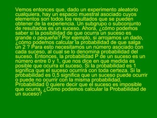 Vemos entonces que, dado un experimento aleatorio cualquiera, hay un espacio muestral asociado cuyos elementos son todos los resultados que se pueden obtener de la experiencia. Un subgrupo o subconjunto de resultados es un suceso. Ahora, ¿cómo podemos saber si la posibilidad de que ocurra un suceso es grande o pequeña? Por ejemplo, si arrojamos un dado, ¿cómo podemos calcular la probabilidad de que salga un 2 ? Para esto necesitamos un número asociado con cada suceso, al cual se lo denomina probabilidad del suceso. Entonces, la probabilidad P de un suceso es un número entre 0 y 1, que nos dice en que medida es posible que ocurra el suceso. Si la probabilidad es 1 significa que el suceso ocurrirá con toda certeza. Si la probabilidad es 0,5 significa que un suceso puede ocurrir o puede no ocurrir con la misma probabilidad. Probabilidad 0 quiere decir que el suceso es imposible que ocurra. ¿Cómo podemos calcular la Probabilidad de un suceso?  