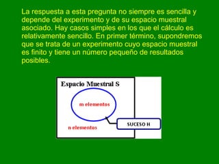 La respuesta a esta pregunta no siempre es sencilla y depende del experimento y de su espacio muestral asociado. Hay casos simples en los que el cálculo es relativamente sencillo. En primer término, supondremos que se trata de un experimento cuyo espacio muestral es finito y tiene un número pequeño de resultados posibles.  