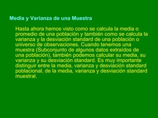 Media y Varianza de una Muestra Hasta ahora hemos visto como se calcula la media o promedio de una población y también como se calcula la varianza y la desviación standard de una población o universo de observaciones. Cuando tenemos una muestra (Subconjunto de algunos datos extraídos de una población), también podemos calcular su media, su varianza y su desviación standard. Es muy importante distinguir entre la media, varianza y desviación standard poblacional, de la media, varianza y desviación standard muestral. 