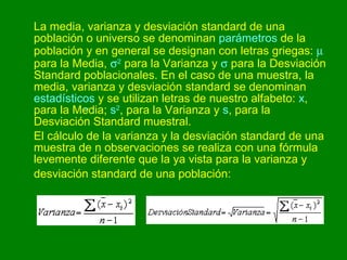 La media, varianza y desviación standard de una población o universo se denominan  parámetros  de la población y en general se designan con letras griegas:    para la Media,   2  para la Varianza y    para la Desviación Standard poblacionales. En el caso de una muestra, la media, varianza y desviación standard se denominan  estadísticos  y se utilizan letras de nuestro alfabeto:  x , para la Media;  s 2 , para la Varianza y  s , para la Desviación Standard muestral. El cálculo de la varianza y la desviación standard de una muestra de n observaciones se realiza con una fórmula levemente diferente que la ya vista para la varianza y desviación standard de una población:   