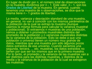 En lugar de dividir por n, el número total de observaciones en la muestra, dividimos por n - 1. Este valor, n - 1, son los  Grados de Libertad  de la muestra. En general, cuando tenemos una muestra de n observaciones, se dice que la misma tiene n - 1 grados de libertad. La media, varianza y desviación standard de una muestra, en general, no van a coincidir con los mismos parámetros de la población de la cual se extrajo la muestra (Aunque usemos la misma fórmula para calcular la varianza muestral y poblacional). Si extraemos n muestras de una población, vamos a obtener n promedios muestrales distintos del promedio de la población y n varianzas muestrales distintas de la varianza de la población. Esto se debe a que una población o universo tienen un número muy grande de datos, mientras que una muestra son sólo algunos pocos datos extraídos de ese universo. Cuando sacamos una segunda, tercera, ... etc. muestras, los datos extraídos no tienen por que ser los mismos que en la primera muestra. Por lo tanto, el promedio y la varianza de las muestras van a ser distintos para las distintas muestras, y distintos de la media y la varianza de la población de la cual se extrajeron las muestras.  