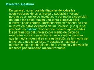 Muestreo Aleatorio En general, no es posible disponer de todas las observaciones de un universo o población, ya sea porque es un universo hipotético o porque la disposición de todos los datos resulta una tarea excesiva para nuestras posibilidades. Normalmente se dispone de una muestra de datos extraídos de un universo, y lo que se pretende es  estimar  (Conocer de manera aproximada) los parámetros del universo por medio de cálculos realizados sobre la muestra. En este sentido decimos que la media muestral es una estimación de la media del universo, y que la varianza y desviación standard muestrales son estimaciones de la varianza y desviación standard poblacionales respectivamente. 