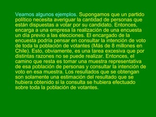 Veamos algunos ejemplos.  Supongamos que un partido político necesita averiguar la cantidad de personas que están dispuestas a votar por su candidato. Entonces, encarga a una empresa la realización de una encuesta un día previo a las elecciones. El encargado de la encuesta podría pensar en consultar la intención de voto de toda la población de votantes (Más de 8 millones en Chile). Esto, obviamente, es una tarea excesiva que por distintas razones no se puede realizar. Entonces, el camino que resta es tomar una muestra representativa de esa población de personas y consultar la intención de voto en esa muestra. Los resultados que se obtengan son solamente una estimación del resultado que se hubiera obtenido si la consulta se hubiera efectuado sobre toda la población de votantes.  