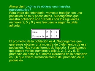 Ahora bien,  ¿cómo se obtiene una muestra representativa? Para tratar de entenderlo, vamos a trabajar con una población de muy pocos datos. Supongamos que nuestra población son 10 bolas con los siguientes números 2, 5 y 9 y una frecuencia según la tabla adjunta:   El promedio de la población es 4. Supongamos que queremos obtener una muestra de 5 elementos de esa población. Hay varias formas de hacerlo. Supongamos que puedo ver los números y elijo 2, 2, 2, 2 y 5. El promedio de estos 5 números extraídos de la población es 2,6 que difiere sustancialmente del promedio de la población.  