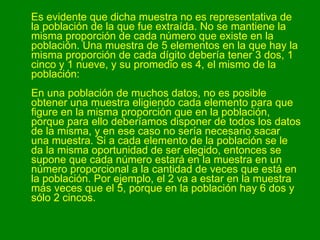Es evidente que dicha muestra no es representativa de la población de la que fue extraída. No se mantiene la misma proporción de cada número que existe en la población. Una muestra de 5 elementos en la que hay la misma proporción de cada dígito debería tener 3 dos, 1 cinco y 1 nueve, y su promedio es 4, el mismo de la población: En una población de muchos datos, no es posible obtener una muestra eligiendo cada elemento para que figure en la misma proporción que en la población, porque para ello deberíamos disponer de todos los datos de la misma, y en ese caso no sería necesario sacar una muestra. Si a cada elemento de la población se le da la misma oportunidad de ser elegido, entonces se supone que cada número estará en la muestra en un número proporcional a la cantidad de veces que está en la población. Por ejemplo, el 2 va a estar en la muestra más veces que el 5, porque en la población hay 6 dos y sólo 2 cincos.  