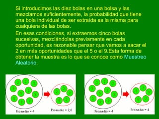 Si introducimos las diez bolas en una bolsa y las mezclamos suficientemente, la probabilidad que tiene una bola individual de ser extraída es la misma para cualquiera de las bolas.  En esas condiciones, si extraemos cinco bolas sucesivas, mezclándolas previamente en cada oportunidad, es razonable pensar que vamos a sacar el 2 en más oportunidades que el 5 o el 9.Esta forma de obtener la muestra es lo que se conoce como  Muestreo Aleatorio .  
