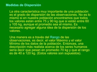 Medidas de Dispersión La otra característica muy importante de una población es el grado de dispersión de las observaciones. No es lo mismo si en nuestra población encontramos que todos los valores están entre 75 y 90 kg que si están entre 60 y 105 kg, aunque el promedio sea el mismo. Es necesario agregar alguna idea de la dispersión de los valores.  Una manera es a través del  Rango  de las observaciones, es decir, el valor Máximo y el valor Mínimo de los datos de la población. Entonces, una descripción más realista acerca de los seres humanos sería decir que pesan en promedio 70 kg y que el rango es de 40 a 120 kg. (Estos valores son supuestos).  