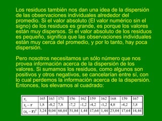 Los residuos también nos dan una idea de la dispersión de las observaciones individuales alrededor del promedio. Si el valor absoluto (El valor numérico sin el signo) de los residuos es grande, es porque los valores están muy dispersos. Si el valor absoluto de los residuos es pequeño, significa que las observaciones individuales están muy cerca del promedio, y por lo tanto, hay poca dispersión. Pero nosotros necesitamos un sólo número que nos provea información acerca de la dispersión de los valores. Si sumamos los residuos, como algunos son positivos y otros negativos, se cancelarían entre sí, con lo cual perdemos la información acerca de la dispersión. Entonces, los elevamos al cuadrado:  