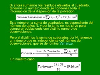 Si ahora sumamos los residuos elevados al cuadrado, tenemos un número donde se condensa toda la información de la dispersión de la población:  Este número, la suma de cuadrados, es dependiente del número de datos N, y por lo tanto no nos sirve para comparar poblaciones con distinto número de observaciones. Pero si dividimos la suma de cuadrados por N, tenemos un número que es independiente del número de observaciones, que se denomina  Varianza :  En nuestro caso:   