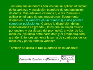 Las fórmulas anteriores son las que se aplican al cálculo de la varianza y desviación standard de una población de datos. Más adelante veremos que las fórmulas a aplicar en el caso de una muestra son ligeramente diferentes.  La varianza es un número que nos permite comparar poblaciones.  Cuando la dispersión de las observaciones es grande (Datos que se alejan mucho por encima y por debajo del promedio), el valor de los residuos (distancia entre cada dato y el promedio) será grande. Entonces aumenta la suma de cuadrados de los residuos y por lo tanto la varianza. También se utiliza la raíz cuadrada de la varianza:  