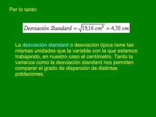 Por lo tanto:  La  desviación standard  o desviación típica tiene las mismas unidades que la variable con la que estamos trabajando, en nuestro caso el centímetro. Tanto la varianza como la desviación standard nos permiten comparar el grado de dispersión de distintas poblaciones.  