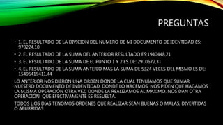 PREGUNTAS
• 1. EL RESULTADO DE LA DIVICION DEL NUMERO DE MI DOCUMENTO DE IDENTIDAD ES:
970224,10
• 2. EL RESULTADO DE LA SUMA DEL ANTERIOR RESULTADO ES:1940448,21
• 3. EL RESULTADO DE LA SUMA DE EL PUNTO 1 Y 2 ES DE: 2910672,31
• 4. EL RESULTADO DE LA SUMA ANTERIO MAS LA SUMA DE 5324 VECES DEL MISMO ES DE:
15496419411,44
LO ANTERIOR NOS DIERON UNA ORDEN DONDE LA CUAL TENUIAMOS QUE SUMAR
NUESTRO DOCUMENTO DE INDENTIDAD, DONDE LO HACEMOS. NOS PIDEN QUE HAGAMOS
LA M,ISMA OPERACIÓN OTRA VEZ, DONDE LA REALIZAMOS AL MAXIMO. NOS DAN OTRA
OPERACIÓN QUE EFECTIVAMENTE ES RESUELTA.
TODOS L.OS DIAS TENOMOS ORDENES QUE REALIZAR SEAN BUENAS O MALAS, DIVERTIDAS
O ABURRIDAS
 